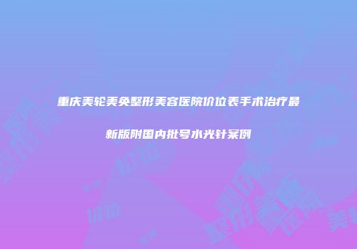 重庆美轮美奂整形美容医院价位表手术治疗最新版附国内批号水光针案例