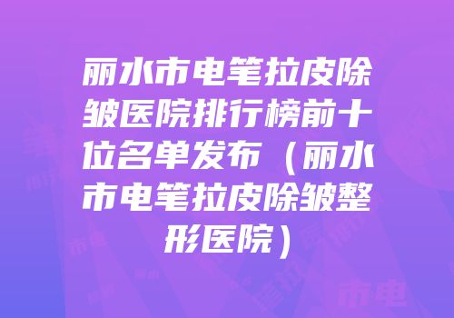 丽水市电笔拉皮除皱医院排行榜前十位名单发布（丽水市电笔拉皮除皱整形医院）
