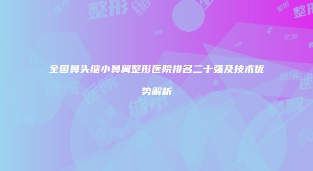 全国鼻头缩小鼻翼整形医院排名二十强及技术优势解析