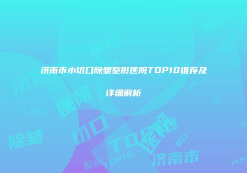 济南市小切口除皱整形医院TOP10推荐及详细解析