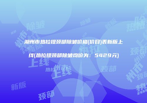 湖州市热拉提颈部除皱价格(价目)表新版上线(热拉提颈部除皱均价为：5429元)