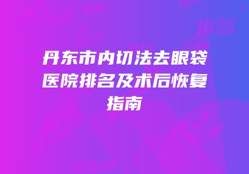 丹东市内切法去眼袋医院排名及术后恢复指南
