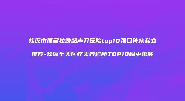松原市潘多拉做超声刀医院top10强口碑榜私立推荐-松原至美医疗美容诊所TOP10稳中求胜
