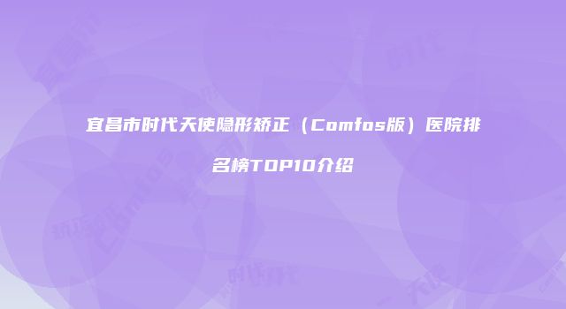 宜昌市时代天使隐形矫正（Comfos版）医院排名榜TOP10介绍