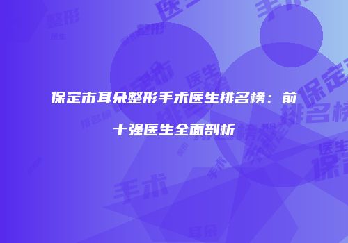 保定市耳朵整形手术医生排名榜：前十强医生全面剖析