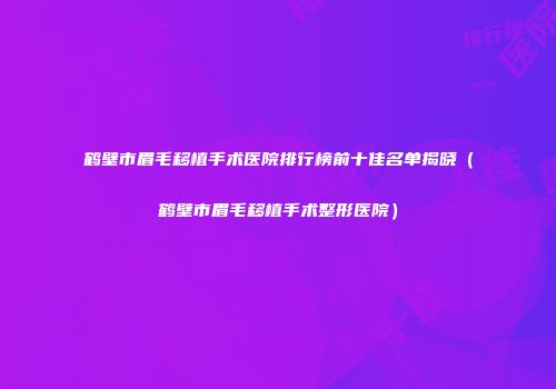 鹤壁市眉毛移植手术医院排行榜前十佳名单揭晓（鹤壁市眉毛移植手术整形医院）