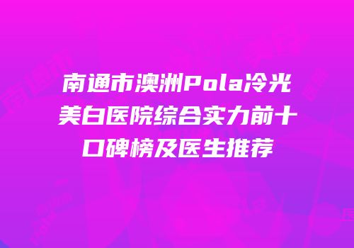 南通市澳洲Pola冷光美白医院综合实力前十口碑榜及医生推荐