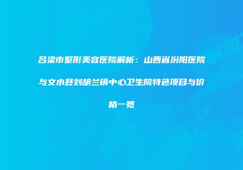 吕梁市整形美容医院解析：山西省汾阳医院与文水县刘胡兰镇中心卫生院特色项目与价格一览