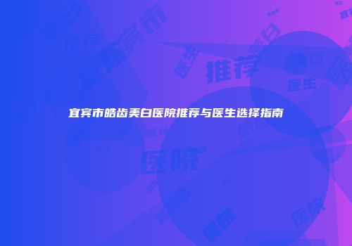 宜宾市皓齿美白医院推荐与医生选择指南