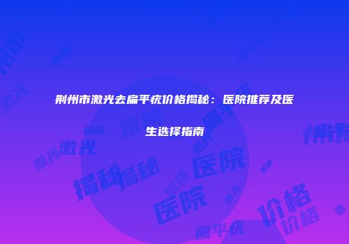 荆州市激光去扁平疣价格揭秘：医院推荐及医生选择指南