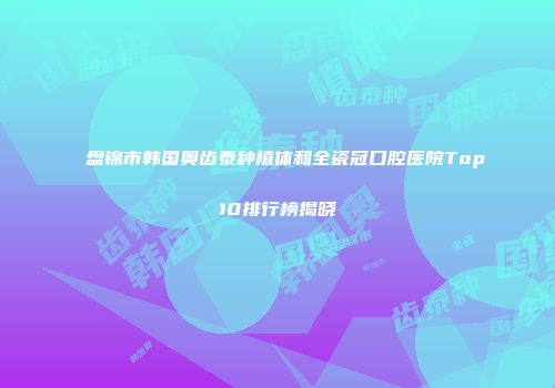 盘锦市韩国奥齿泰种植体和全瓷冠口腔医院Top10排行榜揭晓