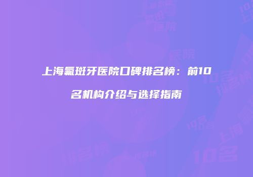 上海氟斑牙医院口碑排名榜：前10名机构介绍与选择指南