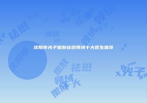 沈阳市光子嫩肤祛斑领域十大医生推荐