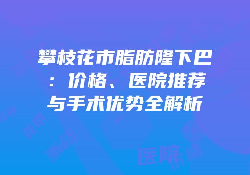 攀枝花市脂肪隆下巴：价格、医院推荐与手术优势全解析