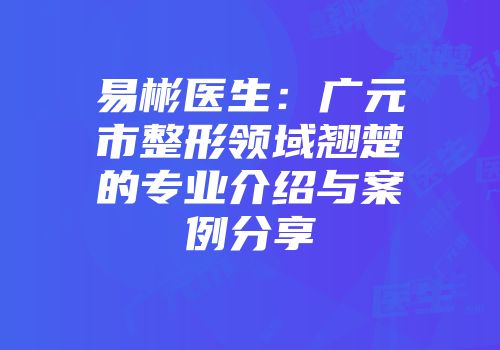 易彬医生：广元市整形领域翘楚的专业介绍与案例分享