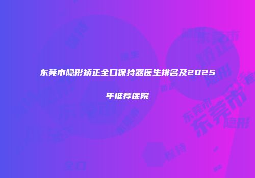 东莞市隐形矫正全口保持器医生排名及2025年推荐医院