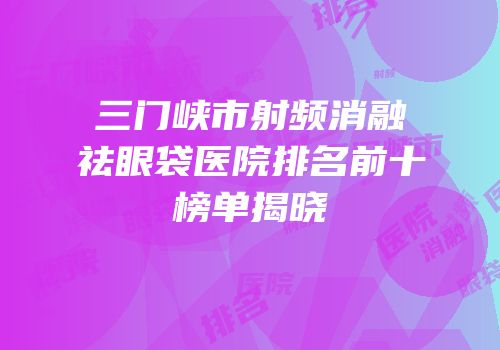 三门峡市射频消融祛眼袋医院排名前十榜单揭晓