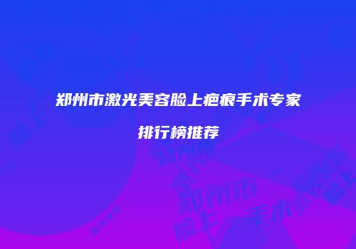郑州市激光美容脸上疤痕手术专家排行榜推荐