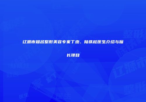 辽源市知名整形美容专家丁杰、陆铁柱医生介绍与擅长项目