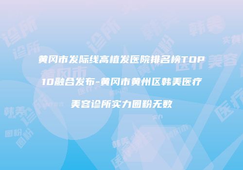 黄冈市发际线高植发医院排名榜TOP10融合发布-黄冈市黄州区韩美医疗美容诊所实力圈粉无数