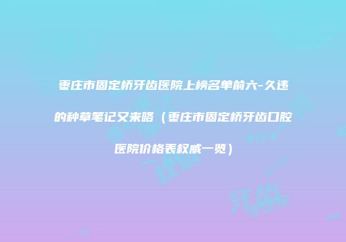枣庄市固定桥牙齿医院上榜名单前六-久违的种草笔记又来咯（枣庄市固定桥牙齿口腔医院价格表权威一览）