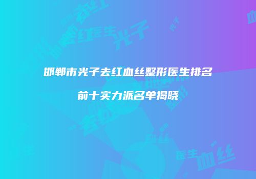 邯郸市光子去红血丝整形医生排名前十实力派名单揭晓