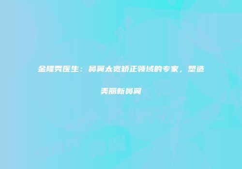 金隆秀医生：鼻翼太宽矫正领域的专家，塑造美丽新鼻翼