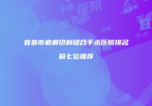 宜春市疤痕切割缝合手术医院排名前七位推荐