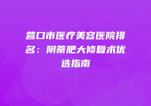 营口市医疗美容医院排名：阴蒂肥大修复术优选指南