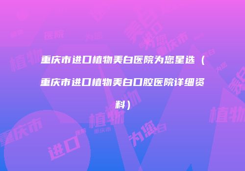 重庆市进口植物美白医院为您星选（重庆市进口植物美白口腔医院详细资料）