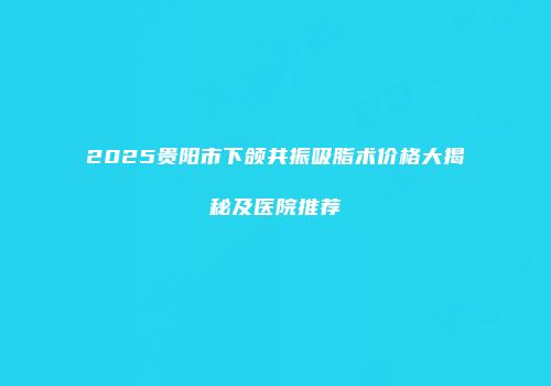2025贵阳市下颌共振吸脂术价格大揭秘及医院推荐