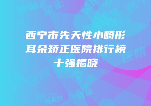 西宁市先天性小畸形耳朵矫正医院排行榜十强揭晓