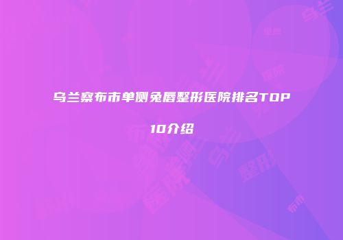 乌兰察布市单侧兔唇整形医院排名TOP10介绍