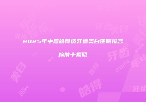 2025年中国皓得适牙齿美白医院排名榜前十揭晓