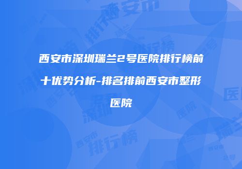 西安市深圳瑞兰2号医院排行榜前十优势分析-排名排前西安市整形医院