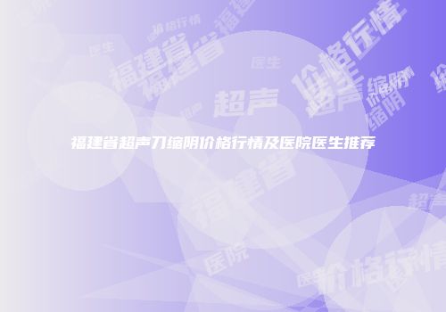 福建省超声刀缩阴价格行情及医院医生推荐