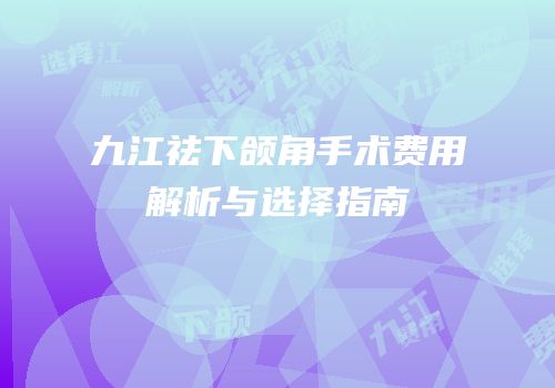 九江祛下颌角手术费用解析与选择指南