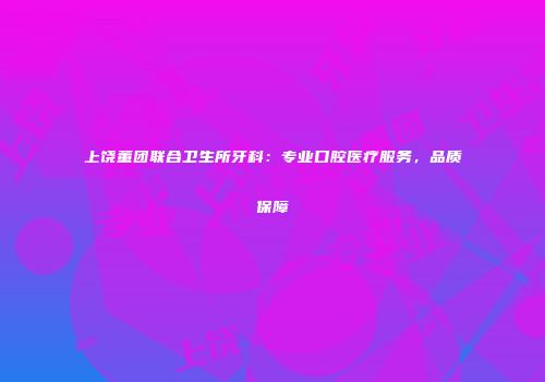 上饶董团联合卫生所牙科：专业口腔医疗服务，品质保障