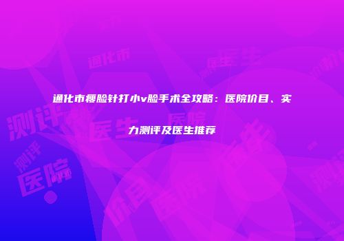 通化市瘦脸针打小v脸手术全攻略：医院价目、实力测评及医生推荐