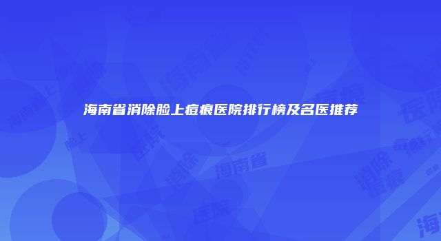 海南省消除脸上痘痕医院排行榜及名医推荐