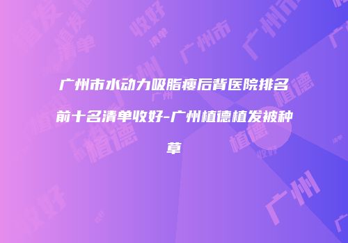 广州市水动力吸脂瘦后背医院排名前十名清单收好-广州植德植发被种草