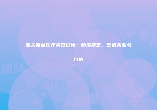 韶关如丝医疗美容诊所：精湛技艺，塑造美丽与自信