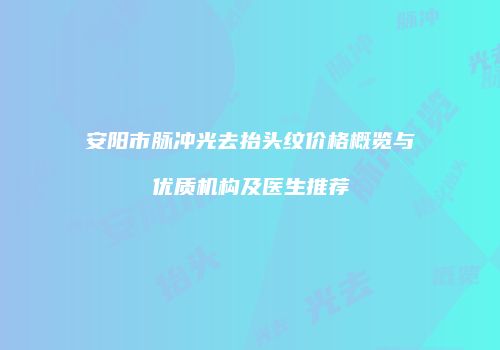 安阳市脉冲光去抬头纹价格概览与优质机构及医生推荐