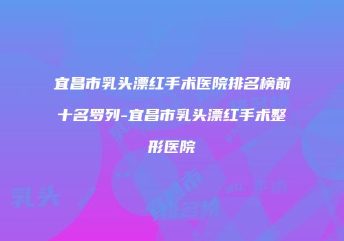 宜昌市乳头漂红手术医院排名榜前十名罗列-宜昌市乳头漂红手术整形医院