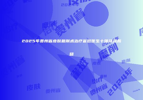 2025年贵州省皮肤磨削术治疗雀斑医生十强排名揭晓