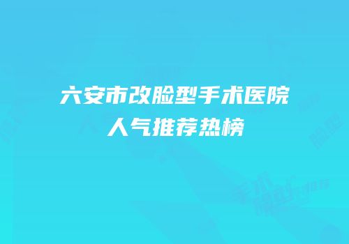 六安市改脸型手术医院人气推荐热榜