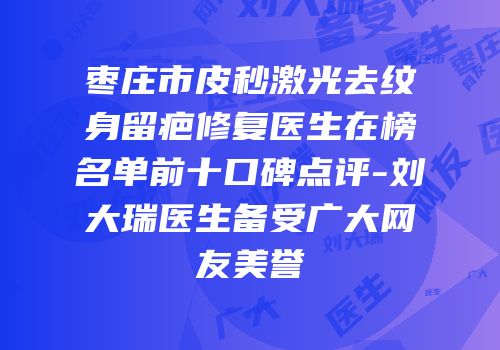 枣庄市皮秒激光去纹身留疤修复医生在榜名单前十口碑点评-刘大瑞医生备受广大网友美誉