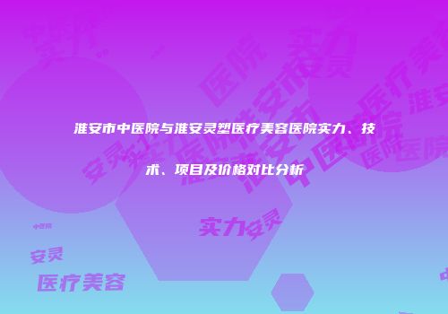 淮安市中医院与淮安灵塑医疗美容医院实力、技术、项目及价格对比分析