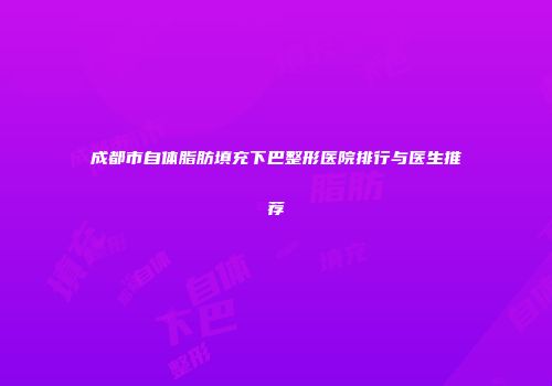 成都市自体脂肪填充下巴整形医院排行与医生推荐