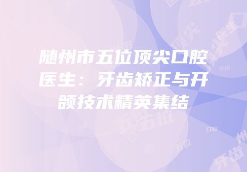 随州市五位顶尖口腔医生：牙齿矫正与开颌技术精英集结